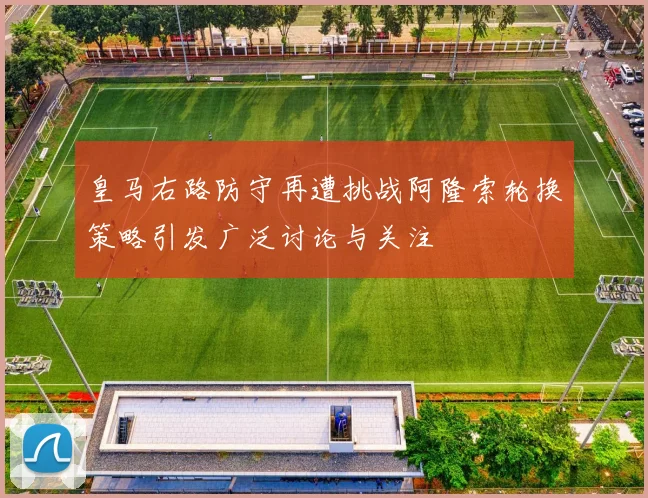 皇马右路防守再遭挑战阿隆索轮换策略引发广泛讨论与关注