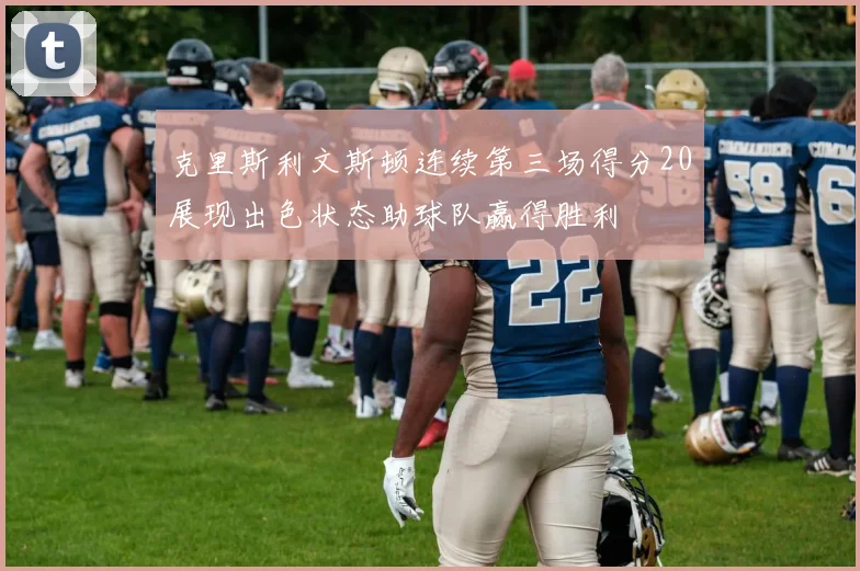 克里斯利文斯顿连续第三场得分20展现出色状态助球队赢得胜利