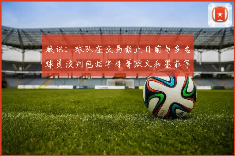 狼记：球队在交易截止日前与多名球员谈判包括字母哥欧文和墨菲等人