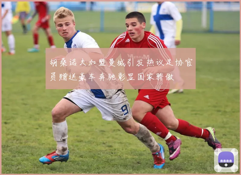 胡桑诺夫加盟曼城引发热议足协官员赠送豪车奔驰彰显国家骄傲