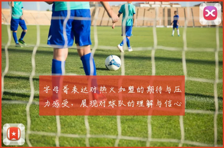 字母哥表达对热火加盟的期待与压力感受，展现对球队的理解与信心