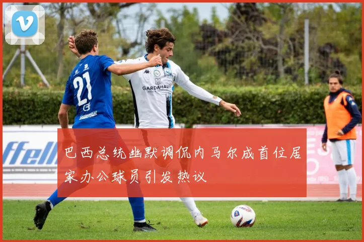 巴西总统幽默调侃内马尔成首位居家办公球员引发热议