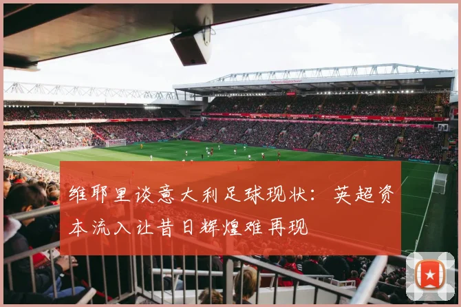 维耶里谈意大利足球现状：英超资本流入让昔日辉煌难再现