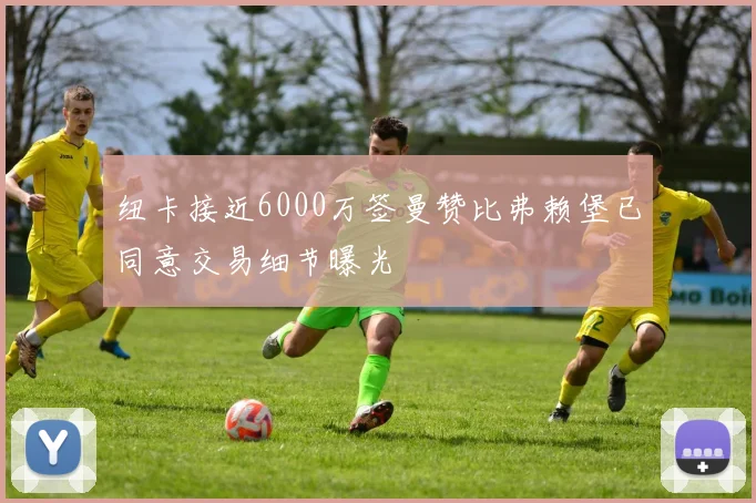 纽卡接近6000万签曼赞比弗赖堡已同意交易细节曝光