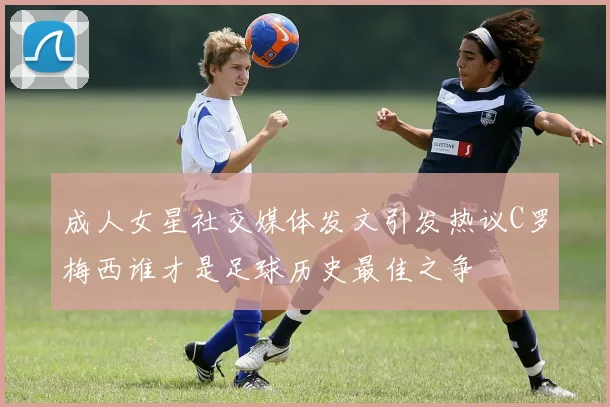 成人女星社交媒体发文引发热议C罗梅西谁才是足球历史最佳之争