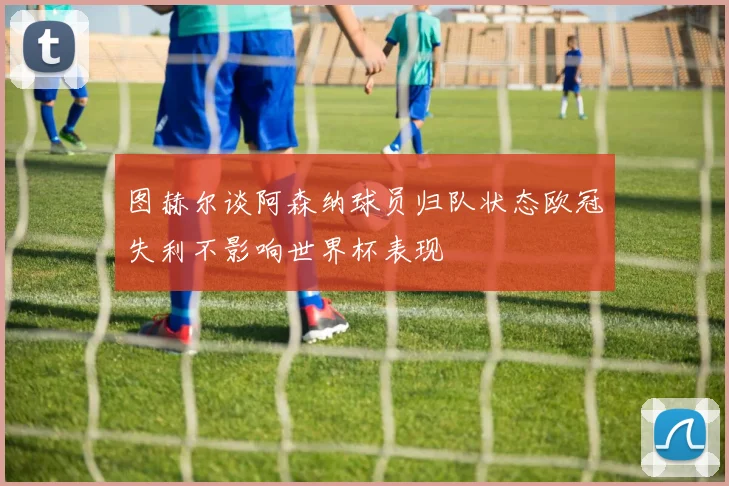 图赫尔谈阿森纳球员归队状态欧冠失利不影响世界杯表现