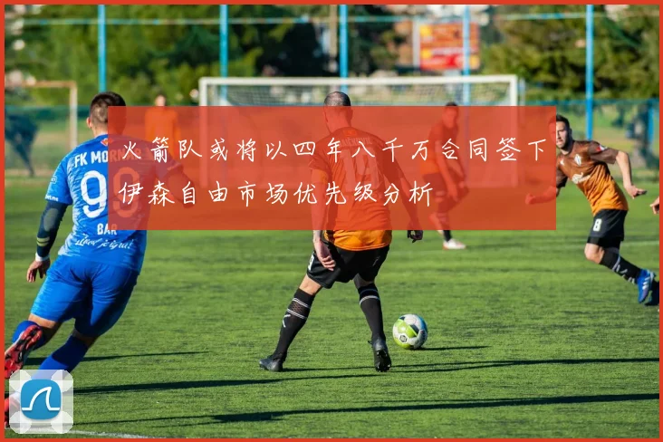 火箭队或将以四年八千万合同签下伊森自由市场优先级分析