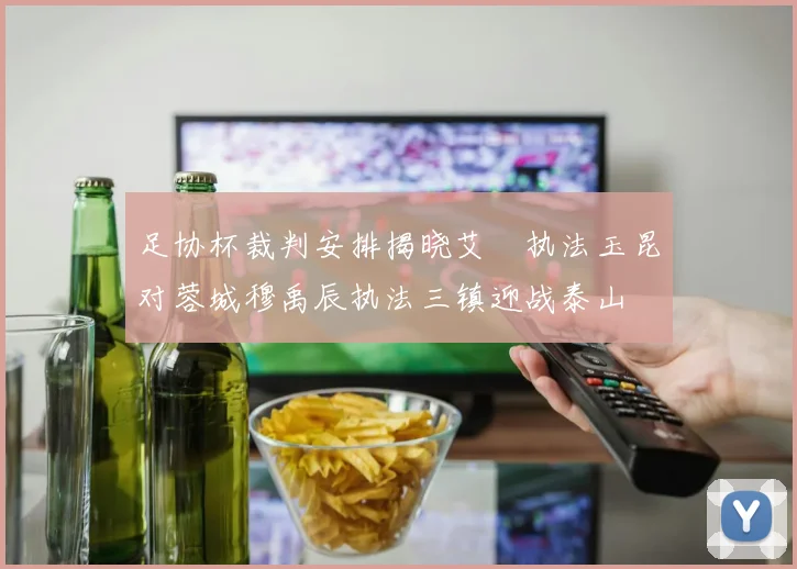 足协杯裁判安排揭晓艾堃执法玉昆对蓉城穆禹辰执法三镇迎战泰山