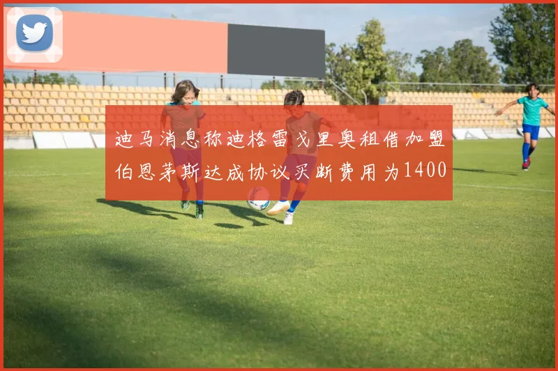 迪马消息称迪格雷戈里奥租借加盟伯恩茅斯达成协议买断费用为1400万欧元