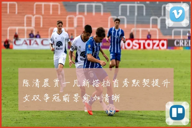 陈清晨贾一凡新搭档首秀默契提升女双争冠前景愈加清晰