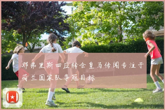 邓弗里斯回应转会皇马传闻专注于荷兰国家队争冠目标