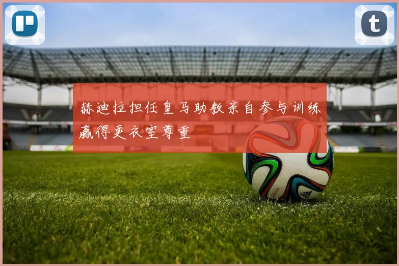 赫迪拉担任皇马助教亲自参与训练赢得更衣室尊重