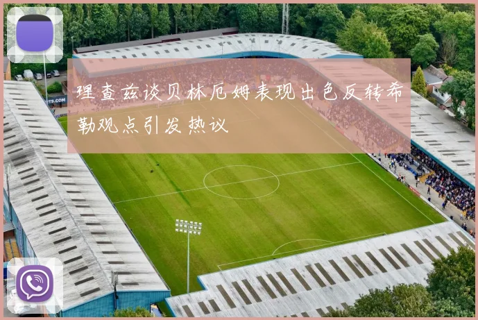 理查兹谈贝林厄姆表现出色反转希勒观点引发热议