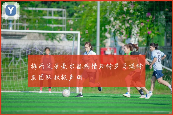 梅西父亲豪尔赫病情好转罗马诺转发团队积极声明